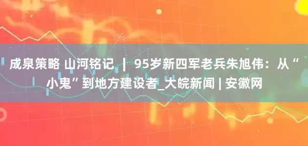 成泉策略 山河铭记 ∣ 95岁新四军老兵朱旭伟：从“小鬼”到地方建设者_大皖新闻 | 安徽网