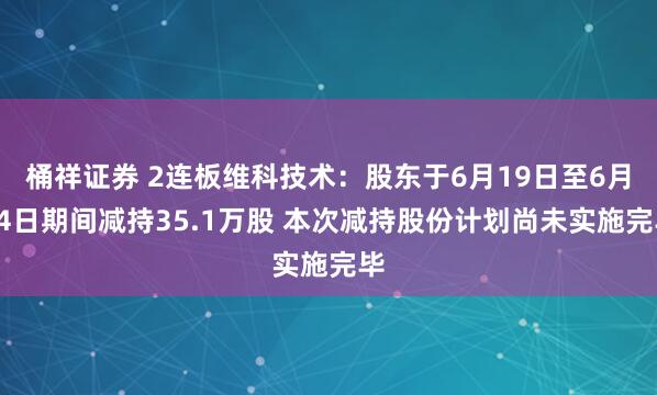 桶祥证券 2连板维科技术：股东于6月19日至6月24日期间减持35.1万股 本次减持股份计划尚未实施完毕