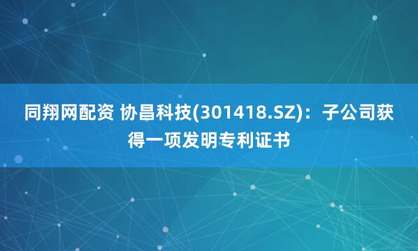 同翔网配资 协昌科技(301418.SZ)：子公司获得一项发明专利证书