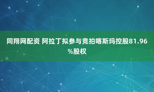 同翔网配资 阿拉丁拟参与竞拍喀斯玛控股81.96%股权