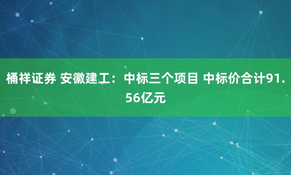 桶祥证券 安徽建工：中标三个项目 中标价合计91.56亿元