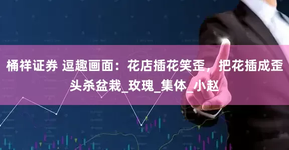 桶祥证券 逗趣画面：花店插花笑歪，把花插成歪头杀盆栽_玫瑰_集体_小赵