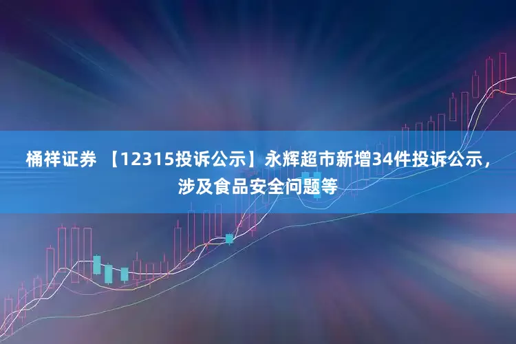 桶祥证券 【12315投诉公示】永辉超市新增34件投诉公示，涉及食品安全问题等