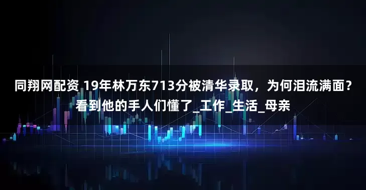 同翔网配资 19年林万东713分被清华录取，为何泪流满面？看到他的手人们懂了_工作_生活_母亲