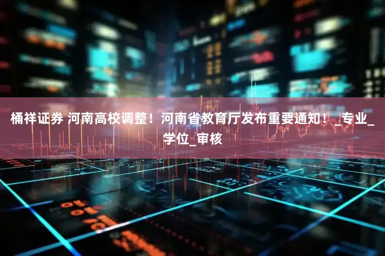 桶祥证券 河南高校调整！河南省教育厅发布重要通知！_专业_学位_审核