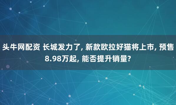 头牛网配资 长城发力了, 新款欧拉好猫将上市, 预售8.98万起, 能否提升销量?