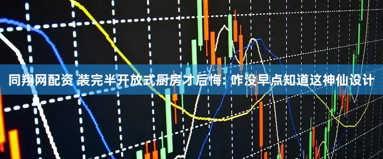 同翔网配资 装完半开放式厨房才后悔: 咋没早点知道这神仙设计