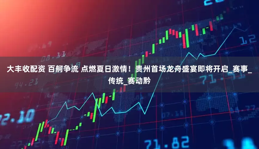 大丰收配资 百舸争流 点燃夏日激情！贵州首场龙舟盛宴即将开启_赛事_传统_赛动黔
