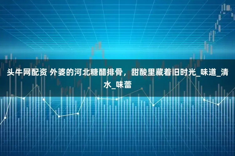 头牛网配资 外婆的河北糖醋排骨，甜酸里藏着旧时光_味道_清水_味蕾