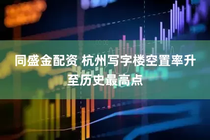 同盛金配资 杭州写字楼空置率升至历史最高点