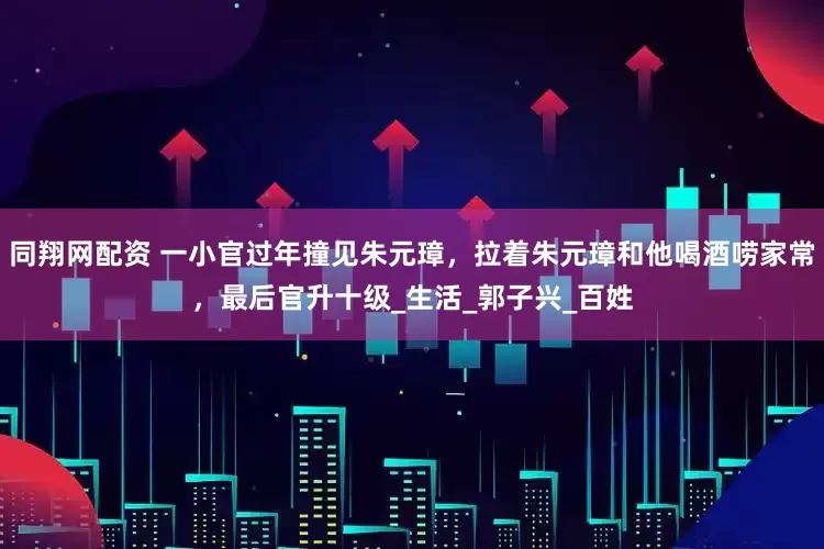 同翔网配资 一小官过年撞见朱元璋，拉着朱元璋和他喝酒唠家常，最后官升十级_生活_郭子兴_百姓
