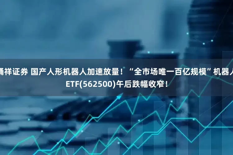 桶祥证券 国产人形机器人加速放量！“全市场唯一百亿规模”机器人ETF(562500)午后跌幅收窄！