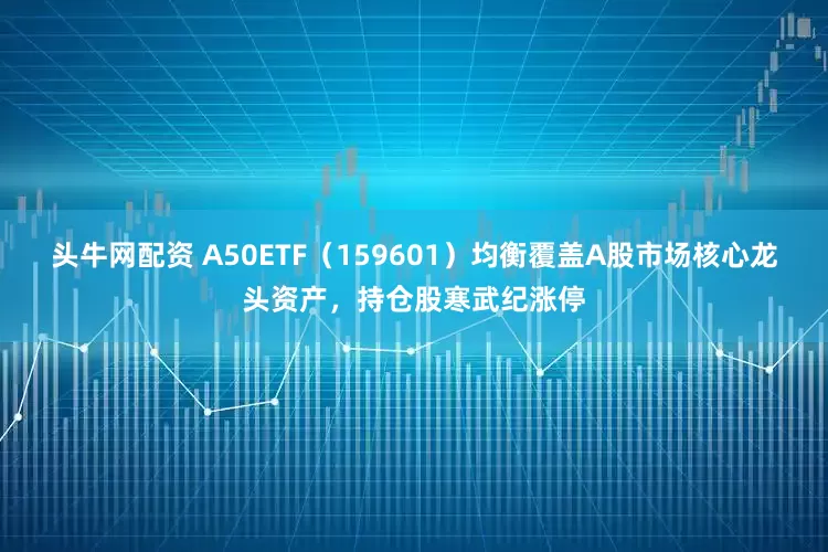 头牛网配资 A50ETF（159601）均衡覆盖A股市场核心龙头资产，持仓股寒武纪涨停