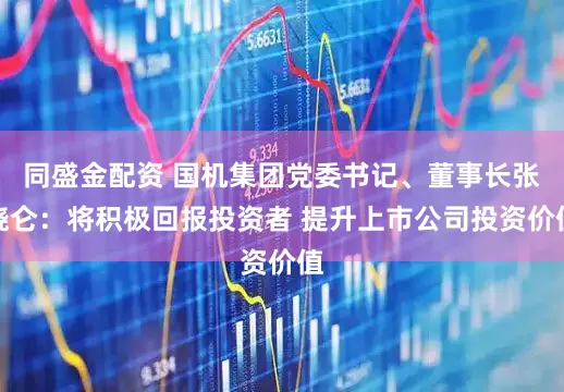 同盛金配资 国机集团党委书记、董事长张晓仑：将积极回报投资者 提升上市公司投资价值