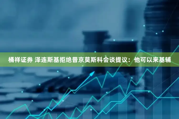 桶祥证券 泽连斯基拒绝普京莫斯科会谈提议：他可以来基辅