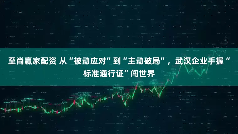 至尚赢家配资 从“被动应对”到“主动破局”，武汉企业手握“标准通行证”闯世界