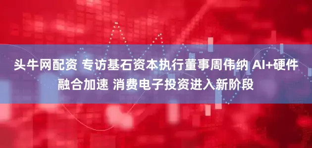 头牛网配资 专访基石资本执行董事周伟纳 AI+硬件融合加速 消费电子投资进入新阶段