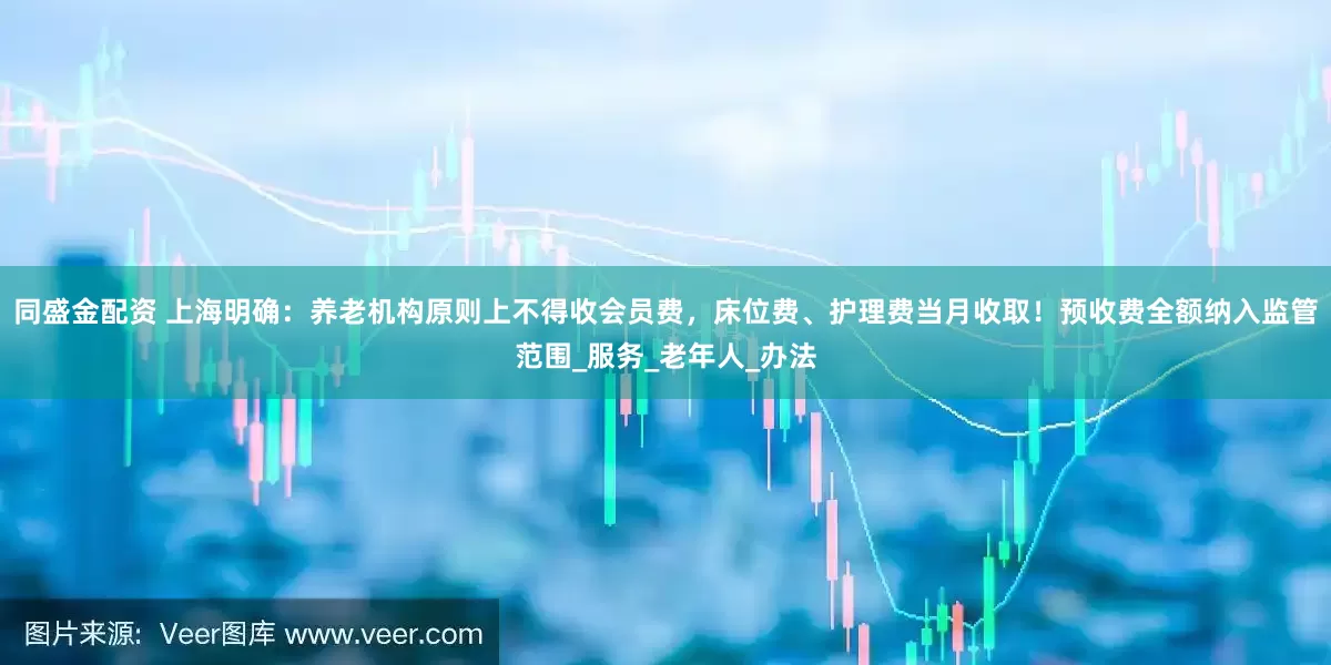 同盛金配资 上海明确：养老机构原则上不得收会员费，床位费、护理费当月收取！预收费全额纳入监管范围_服务_老年人_办法
