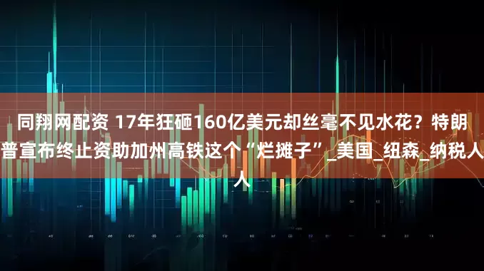同翔网配资 17年狂砸160亿美元却丝毫不见水花？特朗普宣布终止资助加州高铁这个“烂摊子”_美国_纽森_纳税人