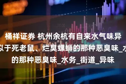 桶祥证券 杭州余杭有自来水气味异常，居民：类似于死老鼠、烂臭螺蛳的那种恶臭味_水务_街道_异味