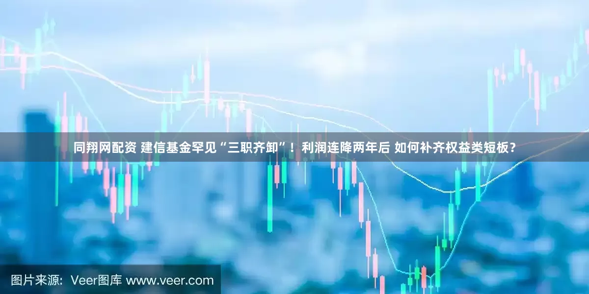 同翔网配资 建信基金罕见“三职齐卸”！利润连降两年后 如何补齐权益类短板？
