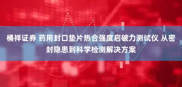 桶祥证券 药用封口垫片热合强度启破力测试仪 从密封隐患到科学检测解决方案