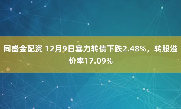同盛金配资 12月9日塞力转债下跌2.48%,转股溢价率17.09%
