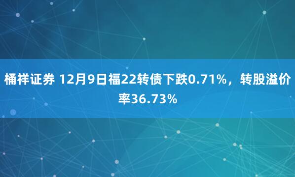桶祥证券 12月9日福22转债下跌0.71%,转股溢价率36.73%