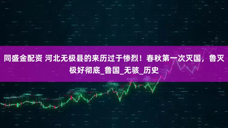 同盛金配资 河北无极县的来历过于惨烈！春秋第一次灭国，鲁灭极好彻底_鲁国_无骇_历史