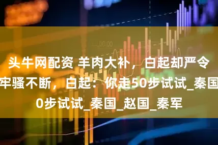 头牛网配资 羊肉大补，白起却严令禁吃，士兵牢骚不断，白起：你走50步试试_秦国_赵国_秦军