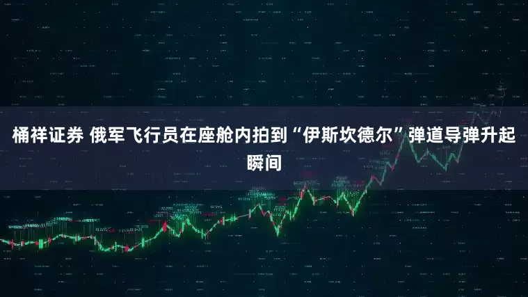 桶祥证券 俄军飞行员在座舱内拍到“伊斯坎德尔”弹道导弹升起瞬间