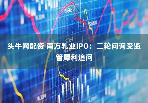 头牛网配资 南方乳业IPO：二轮问询受监管犀利追问